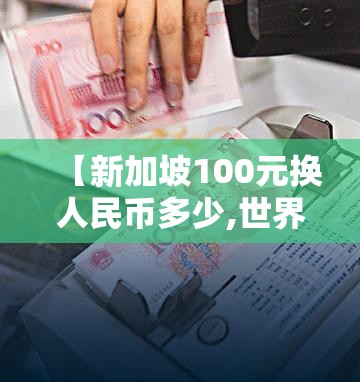 【新加坡100元换人民币多少,世界上最贵的钱币】 【新加坡100元换人民币多少,世界上最贵的钱币】