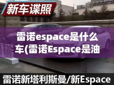 雷诺espace是什么车(雷诺Espace是油车还是) 雷诺espace是什么车(雷诺Espace是油车还是)