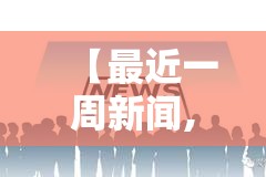 【最近一周新闻,最近一周新闻大事件】 【最近一周新闻,最近一周新闻大事件】
