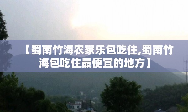 【蜀南竹海农家乐包吃住,蜀南竹海包吃住最便宜的地方】
