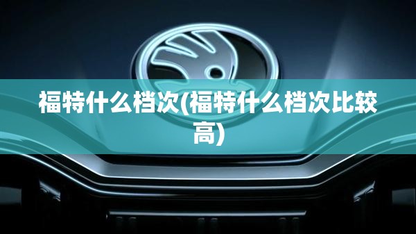 福特什么档次(福特什么档次比较高) 福特什么档次(福特什么档次比较高)