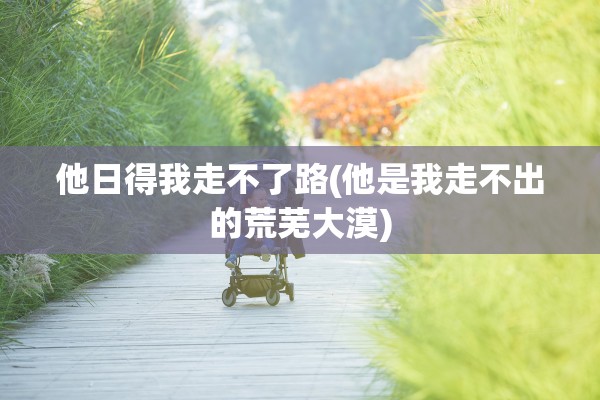 他日得我走不了路(他是我走不出的荒芜大漠) 他日得我走不了路(他是我走不出的荒芜大漠)