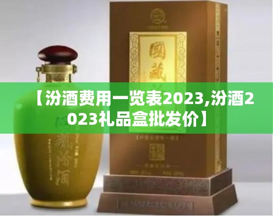 【汾酒费用一览表2023,汾酒2023礼品盒批发价】 【汾酒费用一览表2023,汾酒2023礼品盒批发价】
