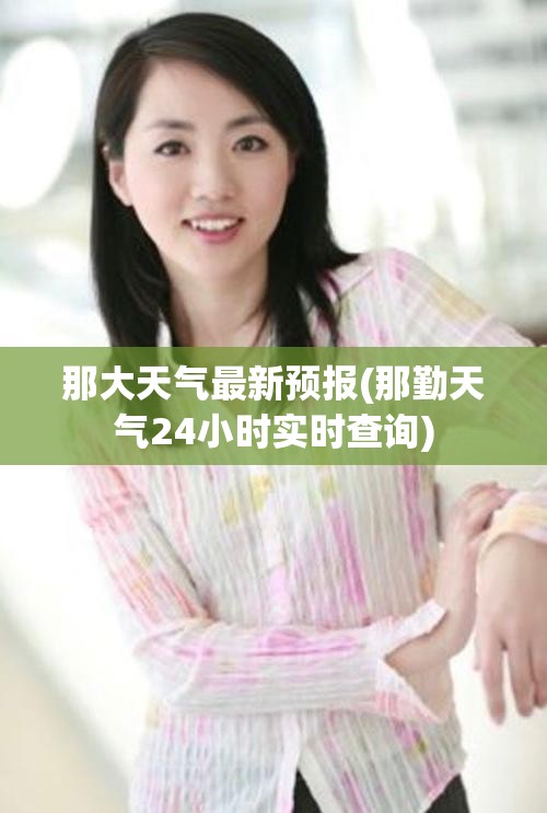 那大天气最新预报(那勤天气24小时实时查询) 那大天气最新预报(那勤天气24小时实时查询)