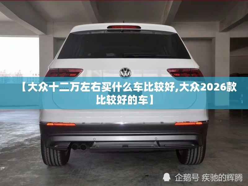 【大众十二万左右买什么车比较好,大众2026款比较好的车】 【大众十二万左右买什么车比较好,大众2026款比较好的车】