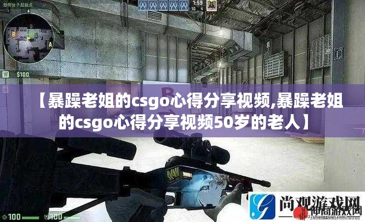 【暴躁老姐的csgo心得分享视频,暴躁老姐的csgo心得分享视频50岁的老人】 【暴躁老姐的csgo心得分享视频,暴躁老姐的csgo心得分享视频50岁的老人】