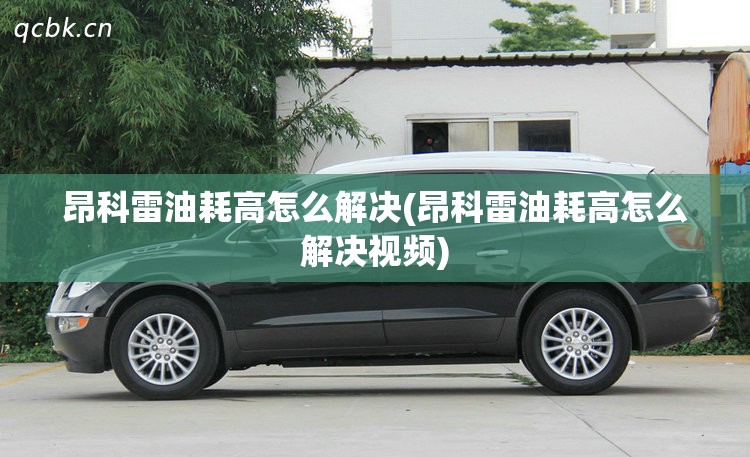 昂科雷油耗高怎么解决(昂科雷油耗高怎么解决视频)