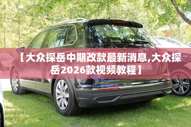 【大众探岳中期改款最新消息,大众探岳2026款视频教程】