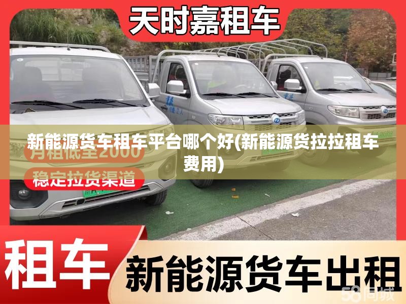 新能源货车租车平台哪个好(新能源货拉拉租车费用) 新能源货车租车平台哪个好(新能源货拉拉租车费用)