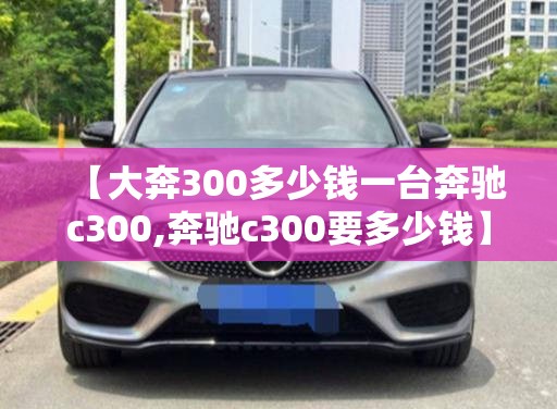 【大奔300多少钱一台奔驰c300,奔驰c300要多少钱】 【大奔300多少钱一台奔驰c300,奔驰c300要多少钱】