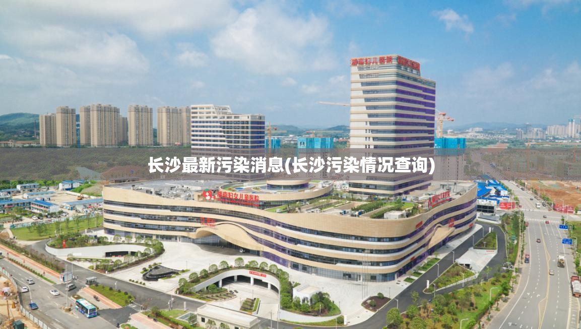 长沙最新污染消息(长沙污染情况查询) 长沙最新污染消息(长沙污染情况查询)