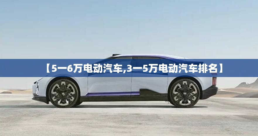 【5一6万电动汽车,3一5万电动汽车排名】 【5一6万电动汽车,3一5万电动汽车排名】