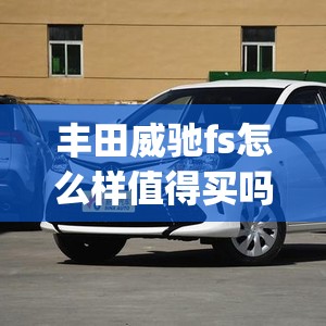 丰田威驰fs怎么样值得买吗(丰田威驰fs三大件怎么样) 丰田威驰fs怎么样值得买吗(丰田威驰fs三大件怎么样)