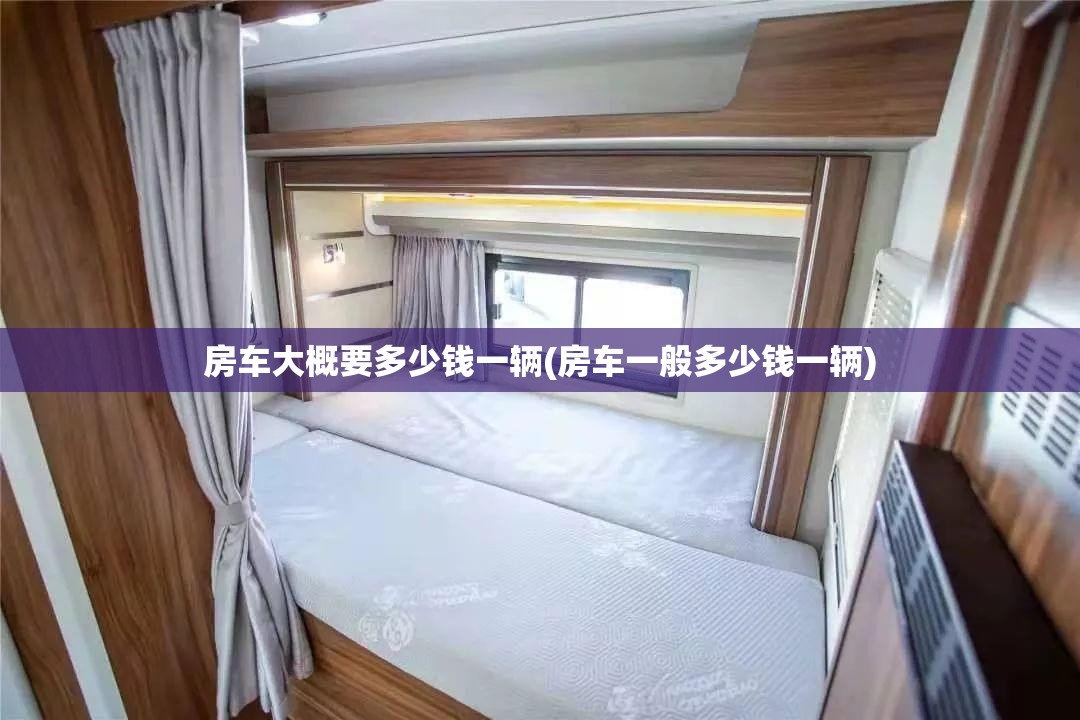 房车大概要多少钱一辆(房车一般多少钱一辆) 房车大概要多少钱一辆(房车一般多少钱一辆)
