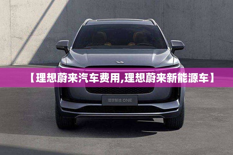 【理想蔚来汽车费用,理想蔚来新能源车】
