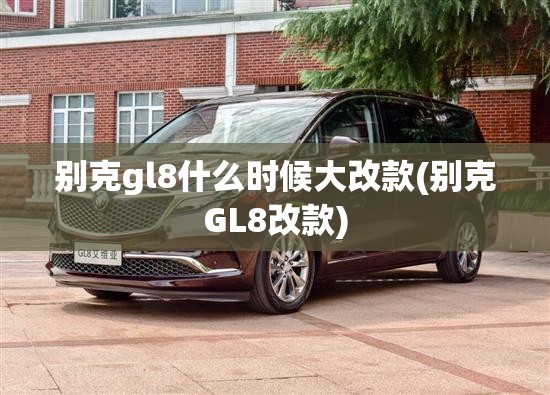 别克gl8什么时候大改款(别克GL8改款)