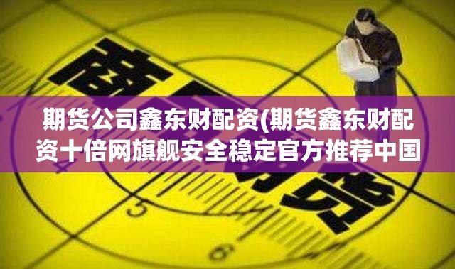 期货公司鑫东财配资(期货鑫东财配资十倍网旗舰安全稳定官方推荐中国) 期货公司鑫东财配资(期货鑫东财配资十倍网旗舰安全稳定官方推荐中国)