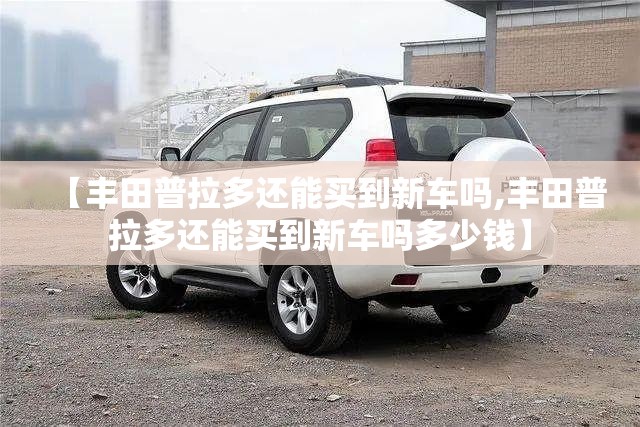 【丰田普拉多还能买到新车吗,丰田普拉多还能买到新车吗多少钱】 【丰田普拉多还能买到新车吗,丰田普拉多还能买到新车吗多少钱】