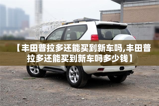【丰田普拉多还能买到新车吗,丰田普拉多还能买到新车吗多少钱】 【丰田普拉多还能买到新车吗,丰田普拉多还能买到新车吗多少钱】
