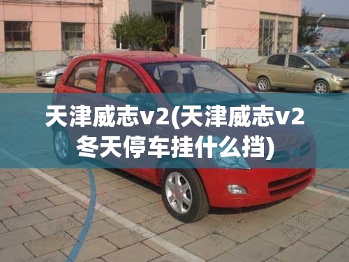 天津威志v2(天津威志v2冬天停车挂什么挡) 天津威志v2(天津威志v2冬天停车挂什么挡)