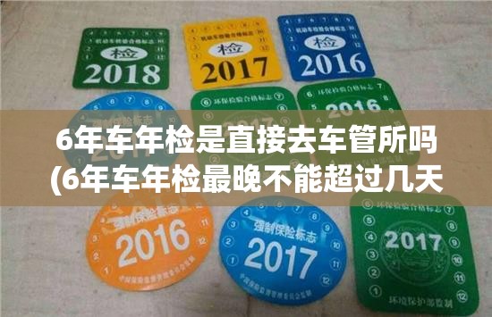 6年车年检是直接去车管所吗(6年车年检最晚不能超过几天)
