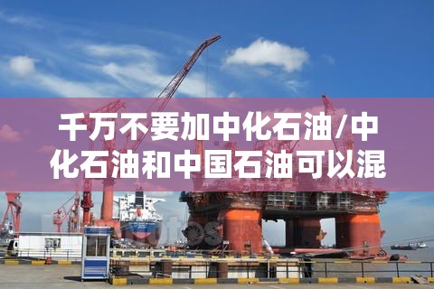 千万不要加中化石油/中化石油和中国石油可以混加吗92 千万不要加中化石油/中化石油和中国石油可以混加吗92