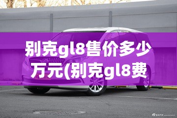别克gl8售价多少万元(别克gl8费用是多少钱) 别克gl8售价多少万元(别克gl8费用是多少钱)