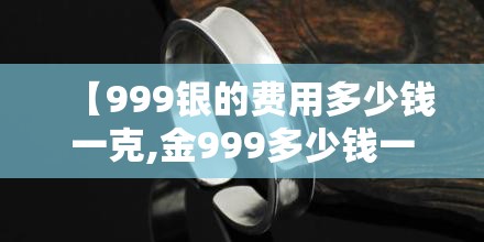 【999银的费用多少钱一克,金999多少钱一克】 【999银的费用多少钱一克,金999多少钱一克】