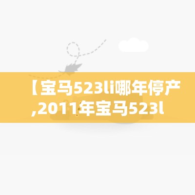 【宝马523li哪年停产,2011年宝马523li优缺点】 【宝马523li哪年停产,2011年宝马523li优缺点】