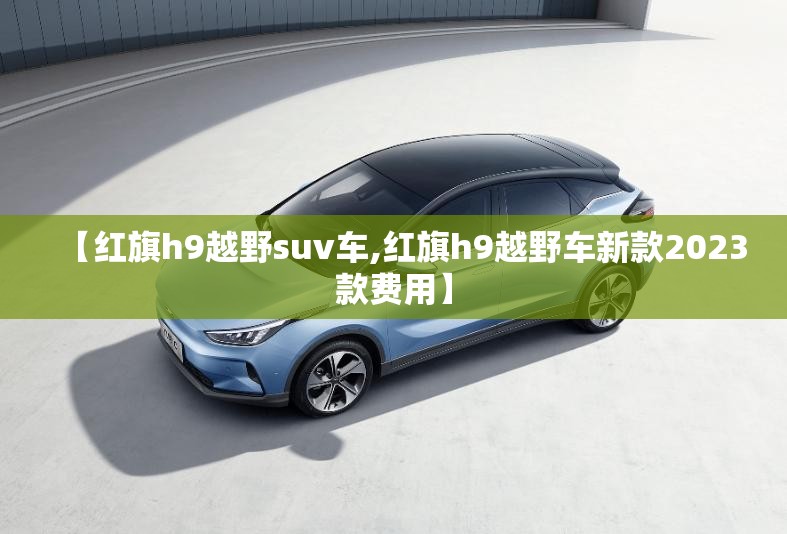 【红旗h9越野suv车,红旗h9越野车新款2023款费用】 【红旗h9越野suv车,红旗h9越野车新款2023款费用】