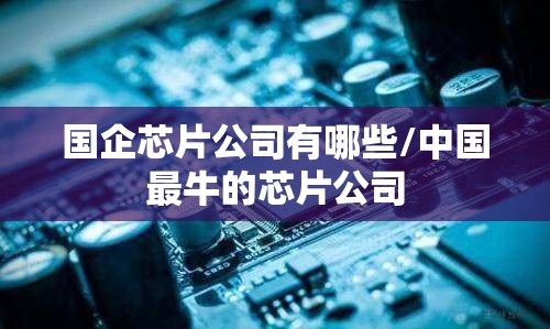 国企芯片公司有哪些/中国最牛的芯片公司