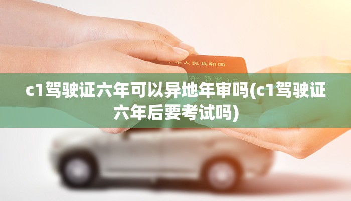 c1驾驶证六年可以异地年审吗(c1驾驶证六年后要考试吗) c1驾驶证六年可以异地年审吗(c1驾驶证六年后要考试吗)
