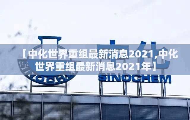 【中化世界重组最新消息2021,中化世界重组最新消息2021年】