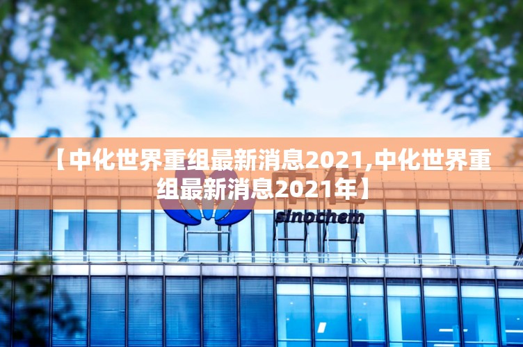 【中化世界重组最新消息2021,中化世界重组最新消息2021年】
