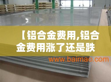 【铝合金费用,铝合金费用涨了还是跌了】 【铝合金费用,铝合金费用涨了还是跌了】