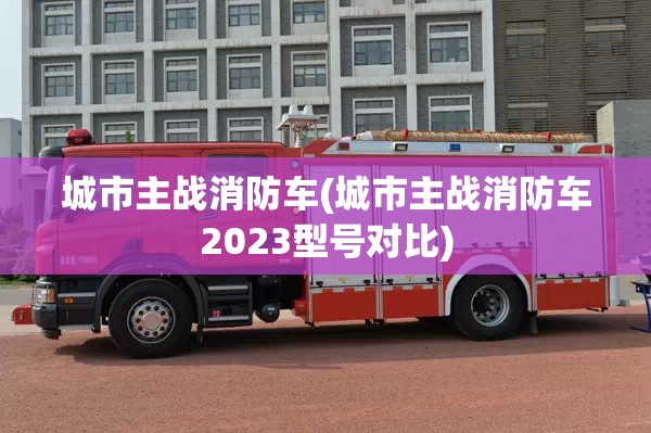 城市主战消防车(城市主战消防车2023型号对比)