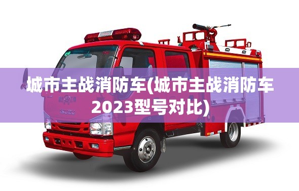 城市主战消防车(城市主战消防车2023型号对比)