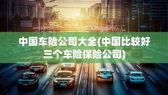 中国车险公司大全(中国比较好三个车险保险公司) 中国车险公司大全(中国比较好三个车险保险公司)
