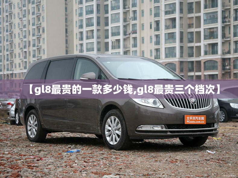 【gl8最贵的一款多少钱,gl8最贵三个档次】 【gl8最贵的一款多少钱,gl8最贵三个档次】