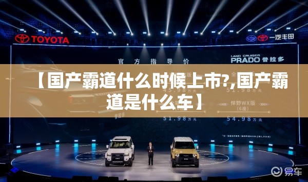 【国产霸道什么时候上市?,国产霸道是什么车】 【国产霸道什么时候上市?,国产霸道是什么车】