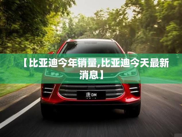 【比亚迪今年销量,比亚迪今天最新消息】 【比亚迪今年销量,比亚迪今天最新消息】