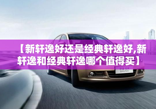 【新轩逸好还是经典轩逸好,新轩逸和经典轩逸哪个值得买】 【新轩逸好还是经典轩逸好,新轩逸和经典轩逸哪个值得买】