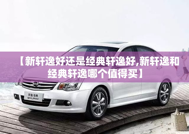 【新轩逸好还是经典轩逸好,新轩逸和经典轩逸哪个值得买】 【新轩逸好还是经典轩逸好,新轩逸和经典轩逸哪个值得买】