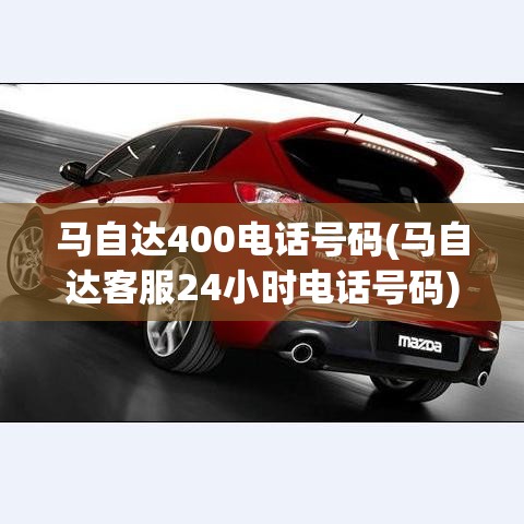 马自达400电话号码(马自达客服24小时电话号码)