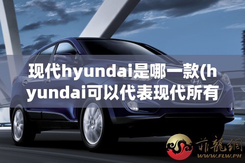 现代hyundai是哪一款(hyundai可以代表现代所有车吗) 现代hyundai是哪一款(hyundai可以代表现代所有车吗)