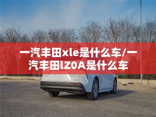 一汽丰田xle是什么车/一汽丰田lZ0A是什么车 一汽丰田xle是什么车/一汽丰田lZ0A是什么车