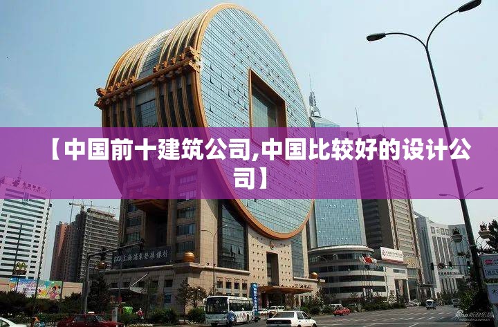 【中国前十建筑公司,中国比较好的设计公司】 【中国前十建筑公司,中国比较好的设计公司】