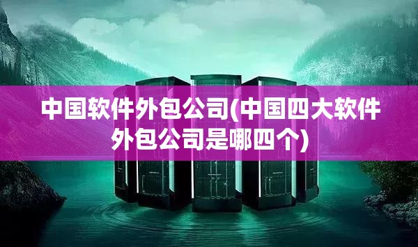 中国软件外包公司(中国四大软件外包公司是哪四个)