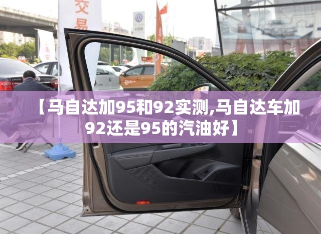 【马自达加95和92实测,马自达车加92还是95的汽油好】