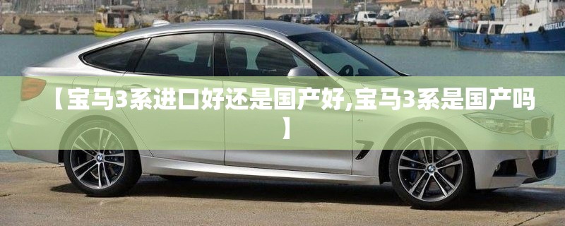 【宝马3系进口好还是国产好,宝马3系是国产吗】 【宝马3系进口好还是国产好,宝马3系是国产吗】